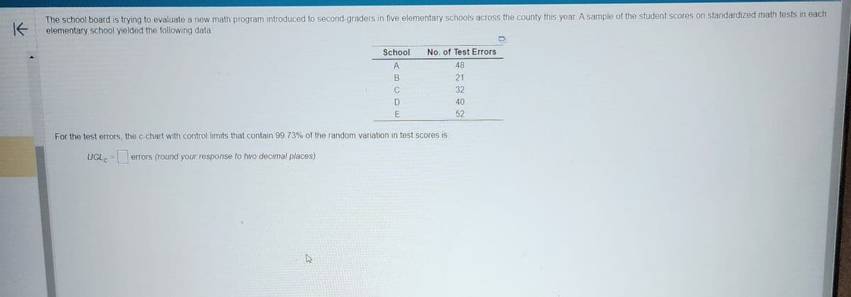 K
The school board is trying to evaluate a new math program introduced to second-graders in five elementary schools across the county this year. A sample of the student scores on standardized math tests in each
elementary school yielded the following data:
School
A
4
C
E
No. of Test Errors
48
21
32
40
52
For the test errors, the c-chart with control limits that contain 99.73% of the random variation in test scores is:
UCL = errors (round your response to two decimal places).