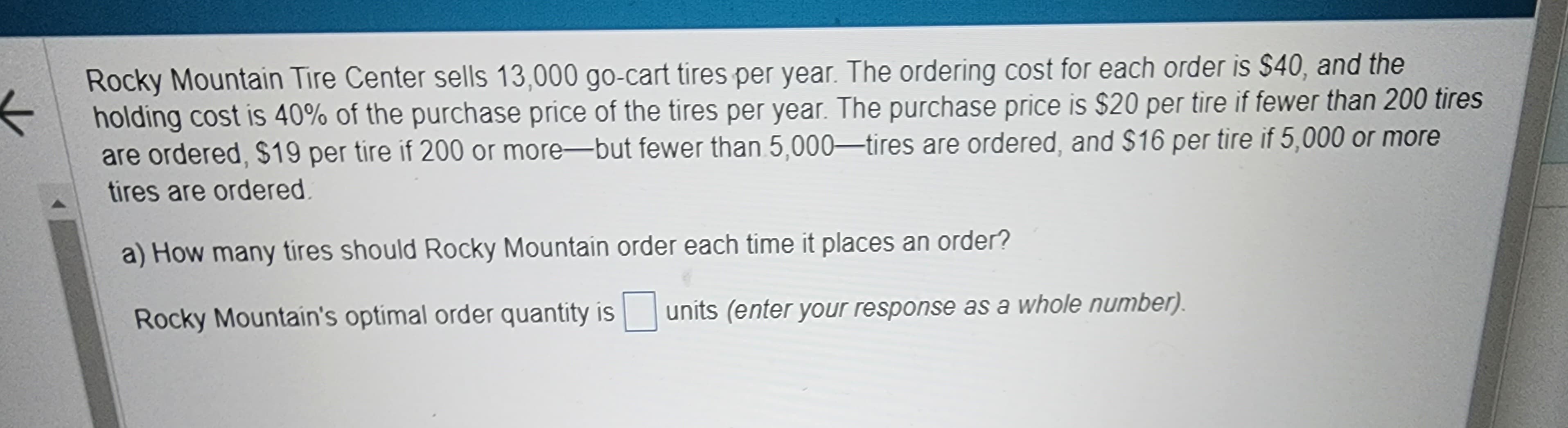 Rocky Mountain Tire Center sells 13,000 go-cart tires per year. The ordering cost for each order is $40, and the
holding cost is 40% of the purchase price of the tires per year. The purchase price is $20 per tire if fewer than 200 tires
are ordered, $19 per tire if 200 or more-but fewer than 5,000-tires are ordered, and $16 per tire if 5,000 or more
tires are ordered.
a) How many tires should Rocky Mountain order each time it places an order?
Rocky Mountain's optimal order quantity is units (enter your response as a whole number).