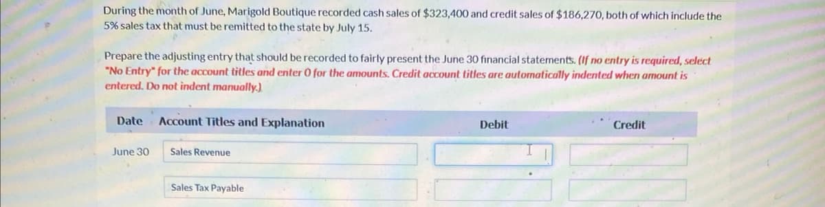 During the month of June, Marigold Boutique recorded cash sales of $323,400 and credit sales of $186,270, both of which include the
5% sales tax that must be remitted to the state by July 15.
Prepare the adjusting entry that should be recorded to fairly present the June 30 financial statements. (If no entry is required, select
"No Entry" for the account titles and enter 0 for the amounts. Credit account titles are automatically indented when amount is
entered. Do not indent manually.)
Date
June 30
Account Titles and Explanation
Sales Revenue
Sales Tax Payable
Debit
Credit