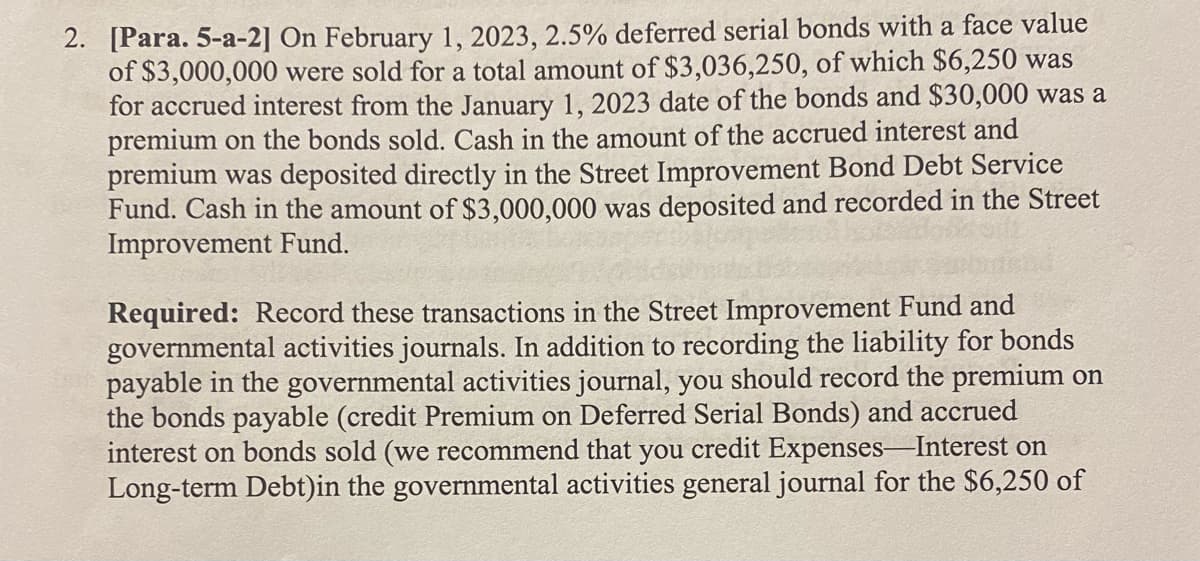 2. [Para. 5-a-2] On February 1, 2023, 2.5% deferred serial bonds with a face value
of $3,000,000 were sold for a total amount of $3,036,250, of which $6,250 was
for accrued interest from the January 1, 2023 date of the bonds and $30,000 was a
premium on the bonds sold. Cash in the amount of the accrued interest and
premium was deposited directly in the Street Improvement Bond Debt Service
Fund. Cash in the amount of $3,000,000 was deposited and recorded in the Street
Improvement Fund.
Required: Record these transactions in the Street Improvement Fund and
governmental activities journals. In addition to recording the liability for bonds
payable in the governmental activities journal, you should record the premium on
the bonds payable (credit Premium on Deferred Serial Bonds) and accrued
interest on bonds sold (we recommend that you credit Expenses Interest on
Long-term Debt)in the governmental activities general journal for the $6,250 of