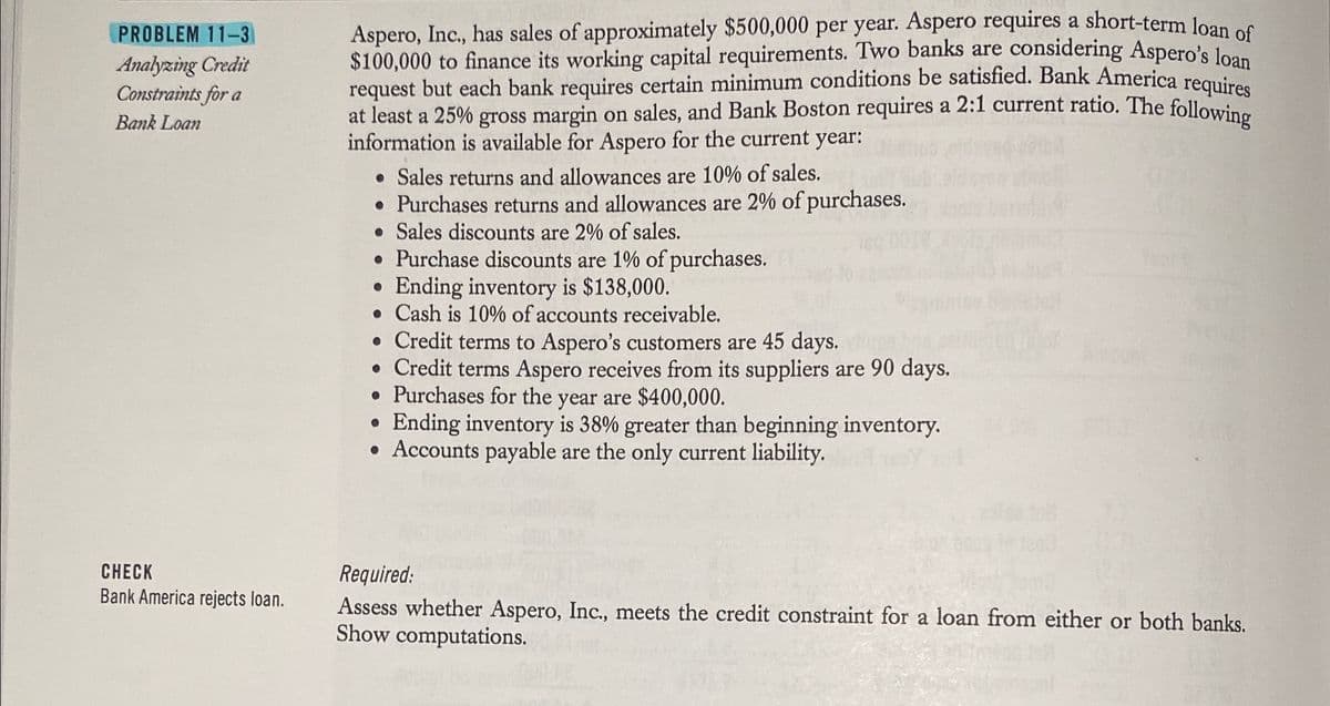 PROBLEM 11-3
Analyzing Credit
Constraints for a
Bank Loan
CHECK
Bank America rejects loan.
Aspero, Inc., has sales of approximately $500,000 per year. Aspero requires a short-term loan of
$100,000 to finance its working capital requirements. Two banks are considering Aspero's loan
request but each bank requires certain minimum conditions be satisfied. Bank America requires
at least a 25% gross margin on sales, and Bank Boston requires a 2:1 current ratio. The following
information is available for Aspero for the current year:
• Sales returns and allowances are 10% of sales.
• Purchases returns and allowances are 2% of purchases.
• Sales discounts are 2% of sales.
• Purchase discounts are 1% of purchases.
Ending inventory is $138,000.
. Cash is 10% of accounts receivable.
• Credit terms to Aspero's customers are 45 days.
• Credit terms Aspero receives from its suppliers are 90 days.
• Purchases for the year are $400,000.
●
Ending inventory is 38% greater than beginning inventory.
• Accounts payable are the only current liability.
150
Required:
Assess whether Aspero, Inc., meets the credit constraint for a loan from either or both banks.
Show computations.