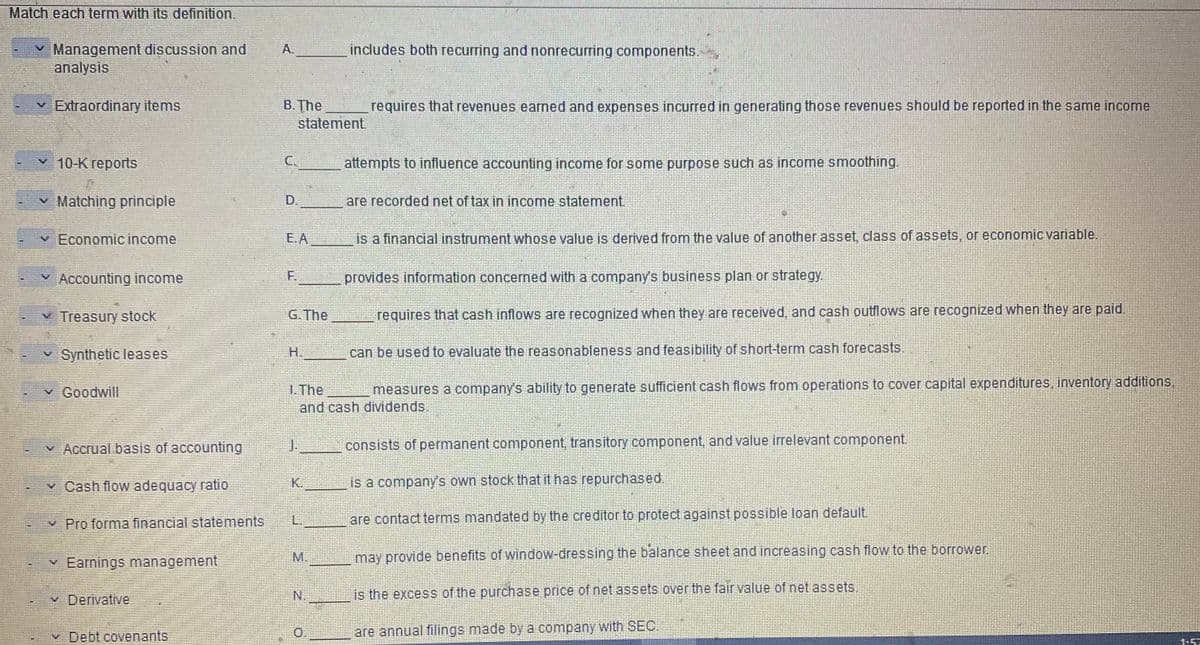 Match each term with its definition.
I
X
Management discussion and
analysis
✓ Extraordinary items
10-K reports
V
Matching principle
✓ Economic income
✓ Accounting income
Treasury stock
Synthetic leases
✓ Goodwill
✓ Accrual basis of accounting
V
Cash flow adequacy ratio
Pro forma financial statements
Earnings management
✓ Derivative
Debt covenants
A.
B. The
C.
PASTINY
statement.
E.A
G. The
J.
includes both recurring and nonrecurring components.
is a financial instrument whose value is derived from the value of another asset, class of assets, or economic variable.
provides information concerned with a company's business plan or strategy.
requires that cash inflows are recognized when they are received, and cash outflows are recognized when they are paid.
can be used to evaluate the reasonableness and feasibility of short-term cash forecasts.
1. The
measures a company's ability to generate sufficient cash flows from operations to cover capital expenditures, inventory additions,
and cash dividends.
L.
M.
requires that revenues earned and expenses incurred in generating those revenues should be reported in the same income
attempts to influence accounting income for some purpose such as income smoothing.
are recorded net of tax in income statement.
consists of permanent component, transitory component, and value irrelevant component.
is a company's own stock that it has repurchased.
are contact terms mandated by the creditor to protect against possible loan default.
may provide benefits of window-dressing the balance sheet and increasing cash flow to the borrower.
is the excess of the purchase price of net assets over the fair value of net assets.
are annual filings made by a company with SEC.
1.57