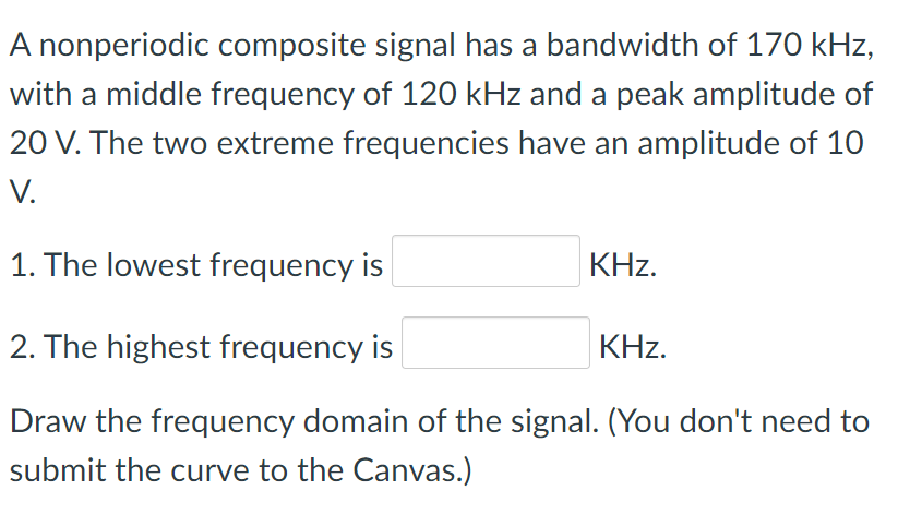 A nonperiodic composite signal has a bandwidth of 170 kHz,
with a middle frequency of 120 kHz and a peak amplitude of
20 V. The two extreme frequencies have an amplitude of 10
V.
1. The lowest frequency is
KHz.
2. The highest frequency is
KHz.
Draw the frequency domain of the signal. (You don't need to
submit the curve to the Canvas.)
