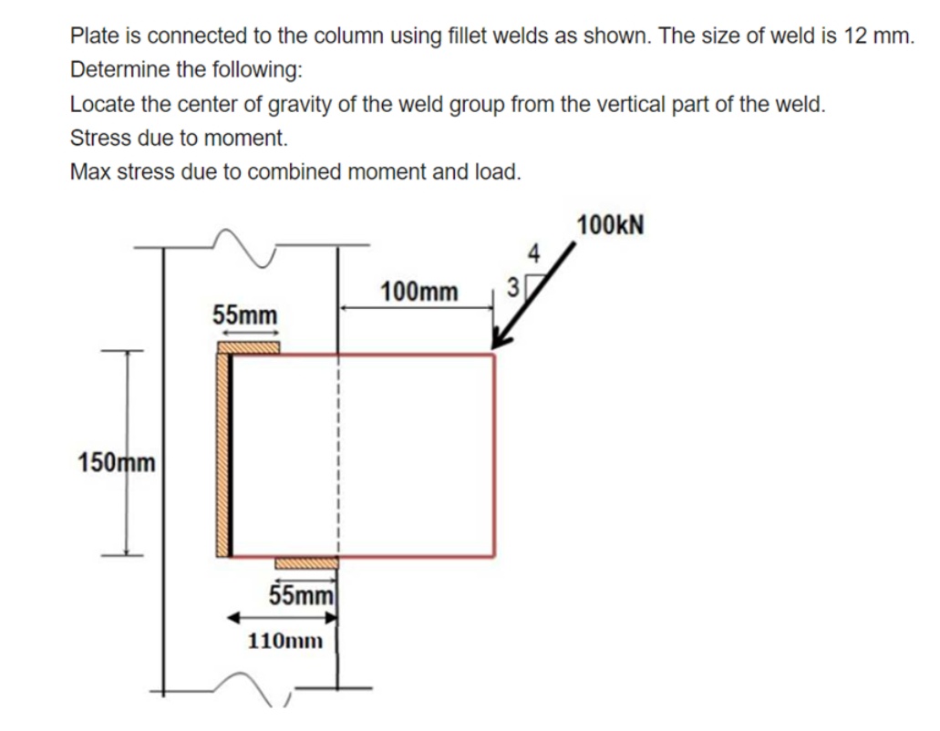 Plate is connected to the column using fillet welds as shown. The size of weld is 12 mm.
Determine the following:
Locate the center of gravity of the weld group from the vertical part of the weld.
Stress due to moment.
Max stress due to combined moment and load.
100KN
4
100mm
55mm
150mm
55mm
110mm
3