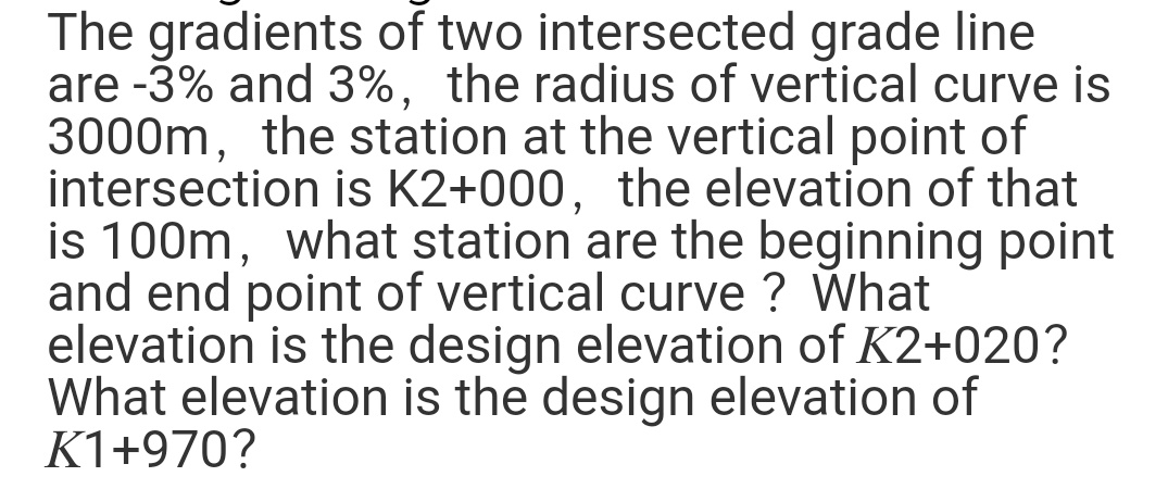 The gradients of two intersected grade line
are -3% and 3%, the radius of vertical curve is
3000m, the station at the vertical point of
intersection is K2+000, the elevation of that
is 100m, what station are the beginning point
and end point of vertical curve ? What
elevation is the design elevation of K2+020?
What elevation is the design elevation of
K1+970?