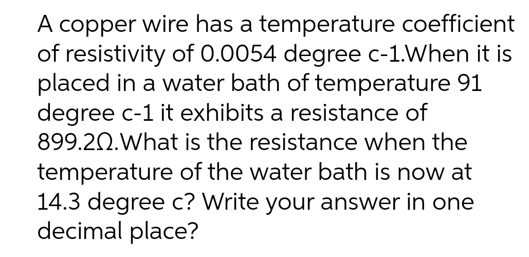 A copper wire has a temperature coefficient
of resistivity of 0.0054 degree c-1.When it is
placed in a water bath of temperature 91
degree c-1 it exhibits a resistance of
899.20.What is the resistance when the
temperature of the water bath is now at
14.3 degree c? Write your answer in one
decimal place?