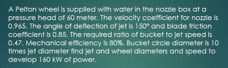 A Pelton wheel is supplied with water in the nozzle box at a
pressure head of 60 meter. The velocity coefficient for nozzle is
0.965. The angle of deflection of jet is 150° and blade friction
coefficient is 0.85. The required ratio of bucket to jet speed is
0.47. Mechanical efficiency is 80%. Bucket circle diameter is 10
times jet diameter find jet and wheel diameters and speed to
develop 160 kW of power.