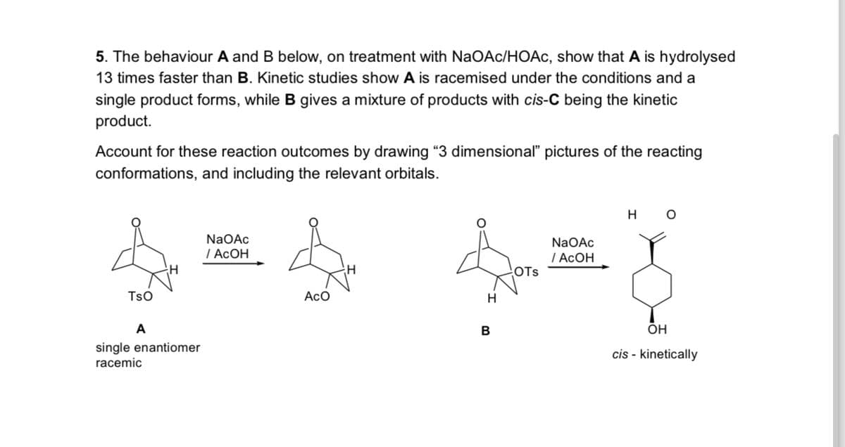 5. The behaviour A and B below, on treatment with NaOAc/HOAc, show that A is hydrolysed
13 times faster than B. Kinetic studies show A is racemised under the conditions and a
single product forms, while B gives a mixture of products with cis-C being the kinetic
product.
Account for these reaction outcomes by drawing "3 dimensional" pictures of the reacting
conformations, and including the relevant orbitals.
TSO
A
H
single enantiomer
racemic
NaOAc
/AcOH
ACO
H
B
OTS
NaOAc
/ AcOH
H
O
OH
cis - kinetically