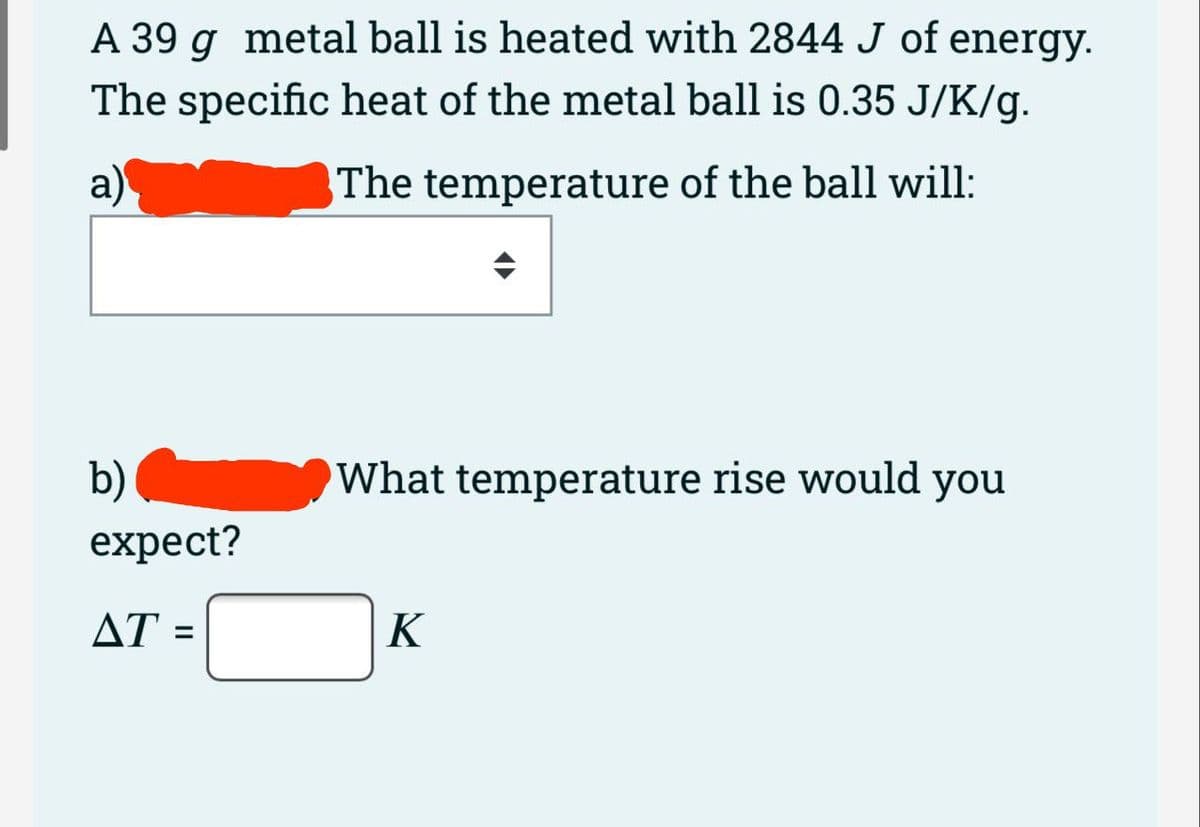 A 39 g metal ball is heated with 2844 J of energy.
The specific heat of the metal ball is 0.35 J/K/g.
a)
The temperature of the ball will:
b)
What temperature rise would you
expect?
AT =
K

