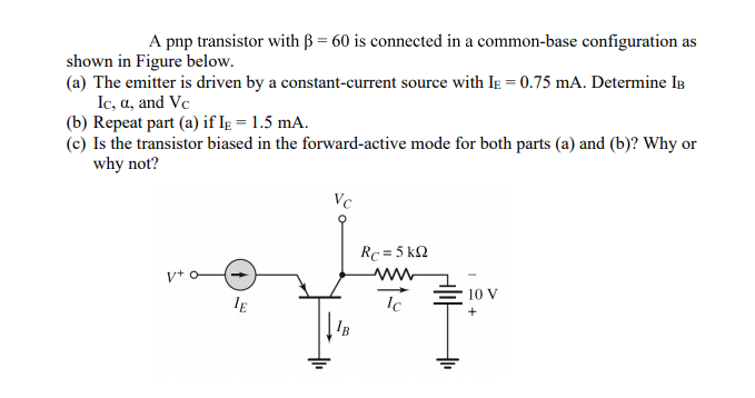 A pnp transistor with B = 60 is connected in a common-base configuration as
shown in Figure below.
(a) The emitter is driven by a constant-current source with IĘ = 0.75 mA. Determine IB
Ic, a, and Vc
(b) Repeat part (a) if IE = 1.5 mA.
(c) Is the transistor biased in the forward-active mode for both parts (a) and (b)? Why or
why not?
Vc
Rc = 5 k2
IE
Ic
E 10 V
IB
