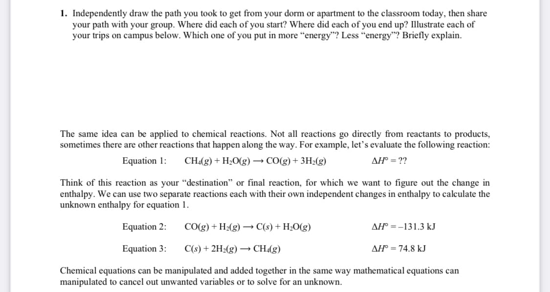 1. Independently draw the path you took to get from your dorm or apartment to the classroom today, then share
your path with your group. Where did each of you start? Where did each of you end up? Illustrate each of
your trips on campus below. Which one of you put in more “energy"? Less "energy"? Briefly explain.
The same idea can be applied to chemical reactions. Not all reactions go directly from reactants to products,
sometimes there are other reactions that happen along the way. For example, let's evaluate the following reaction:
Equation 1:
CH4(g) + H2O(g) → CO(g) + 3H2(g)
AH° = ??
Think of this reaction as your “destination" or final reaction, for which we want to figure out the change in
enthalpy. We can use two separate reactions each with their own independent changes in enthalpy to calculate the
unknown enthalpy for equation 1.
Equation 2:
CO(g) + H2(g) → C(s) + H2O(g)
AH° =-131.3 kJ
Equation 3:
C(s) + 2H2(g) –→ CH«(g)
AH° = 74.8 kJ
Chemical equations can be manipulated and added together in the same way mathematical equations can
manipulated to cancel out unwanted variables or to solve for an unknown.

