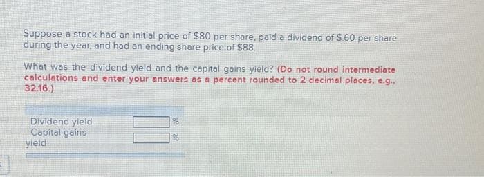 Suppose a stock had an initial price of $80 per share, paid a dividend of $.60 per share
during the year, and had an ending share price of $88.
What was the dividend yield and the capital gains yield? (Do not round intermediate
calculations and enter your answers as a percent rounded to 2 decimal places, e.g.,
32.16.)
Dividend yield
Capital gains
yield
96