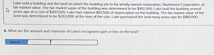 4
Luke sold a building and the land on which the building sits to his wholly owned corporation, Studemont Corporation, at
fair market value. The fair market value of the building was determined to be $412,500, Luke built the building several
years ago at a cost of $307,500. Luke had claimed $87,500 of depreciation on the building. The fair market value of the
land was determined to be $263,000 at the time of the sale, Luke purchased the land many years ago for $180,000.
b. What are the amount and character of Luke's recognized gain or loss on the land?
Amount