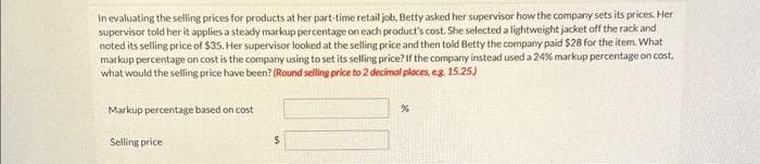 In evaluating the selling prices for products at her part-time retail job, Betty asked her supervisor how the company sets its prices. Her
supervisor told her it applies a steady markup percentage on each product's cost. She selected a lightweight jacket off the rack and
noted its selling price of $35. Her supervisor looked at the selling price and then told Betty the company paid $28 for the item. What
markup percentage on cost is the company using to set its selling price? If the company instead used a 24% markup percentage on cost,
what would the selling price have been? (Round selling price to 2 decimal places, eg. 15.25.)
Markup percentage based on cost
Selling price
$
%