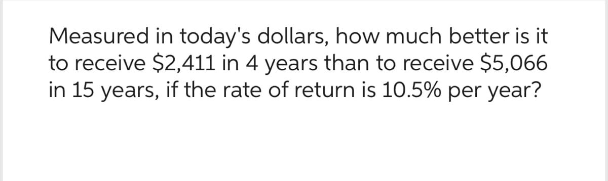 Measured in today's dollars, how much better is it
to receive $2,411 in 4 years than to receive $5,066
in 15 years, if the rate of return is 10.5% per year?