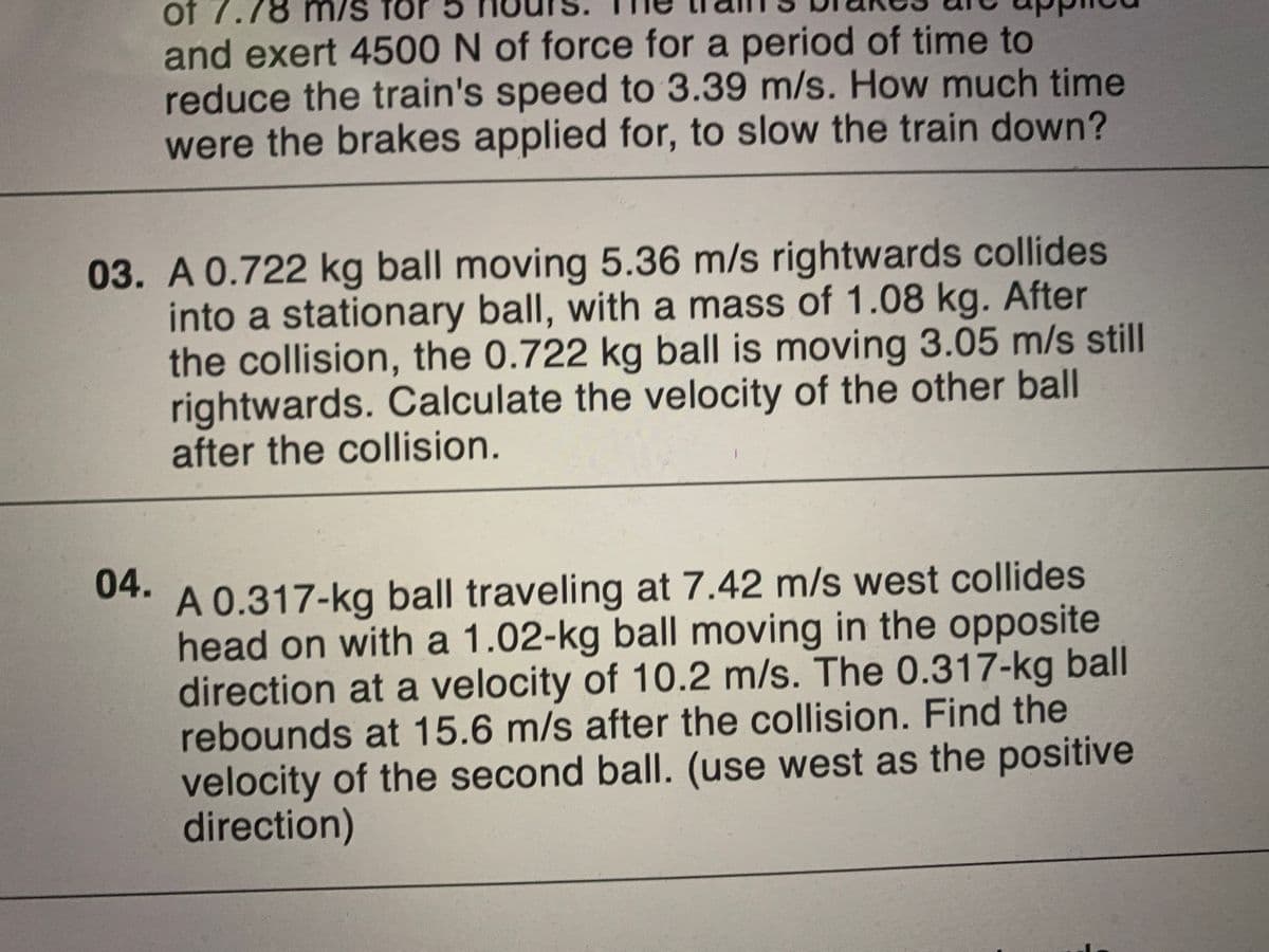 of 7.78 m/s fo
and exert 4500 N of force for a period of time to
reduce the train's speed to 3.39 m/s. How much time
were the brakes applied for, to slow the train down?
03. A 0.722 kg ball moving 5.36 m/s rightwards collides
into a stationary ball, with a mass of 1.08 kg. After
the collision, the 0.722 kg ball is moving 3.05 m/s still
rightwards. Calculate the velocity of the other ball
after the collision.
04.
A 0.317-kg ball traveling at 7.42 m/s west collides
head on with a 1.02-kg ball moving in the opposite
direction at a velocity of 10.2 m/s. The 0.317-kg ball
rebounds at 15.6 m/s after the collision. Find the
velocity of the second ball. (use west as the positive
direction)
