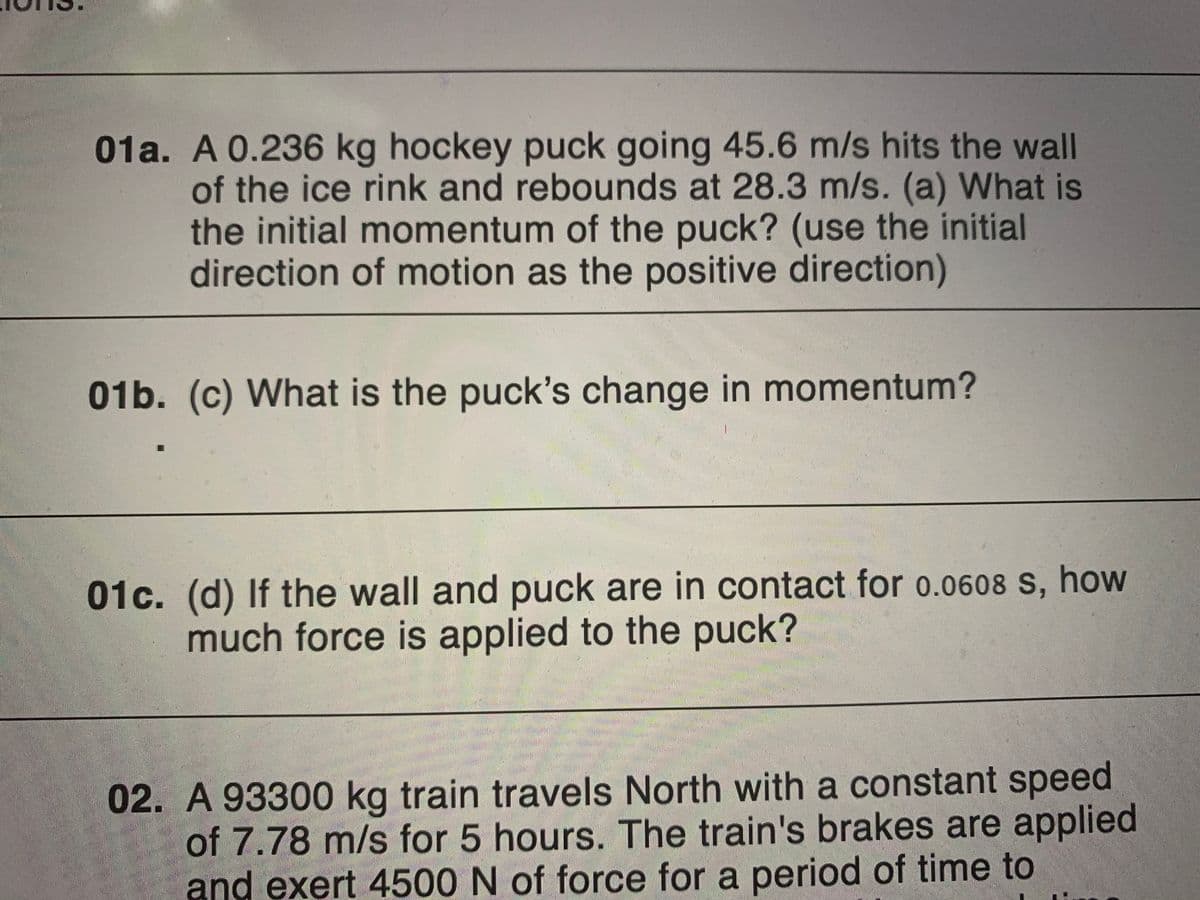01a. A 0.236 kg hockey puck going 45.6 m/s hits the wall
of the ice rink and rebounds at 28.3 m/s. (a) What is
the initial momentum of the puck? (use the initial
direction of motion as the positive direction)
01b. (c) What is the puck's change in momentum?
01c. (d) If the wall and puck are in contact for o.0608 S, how
much force is applied to the puck?
02. A 93300 kg train travels North with a constant speed
of 7.78 m/s for 5 hours. The train's brakes are applied
and exert 4500 N of force for a period of time to
