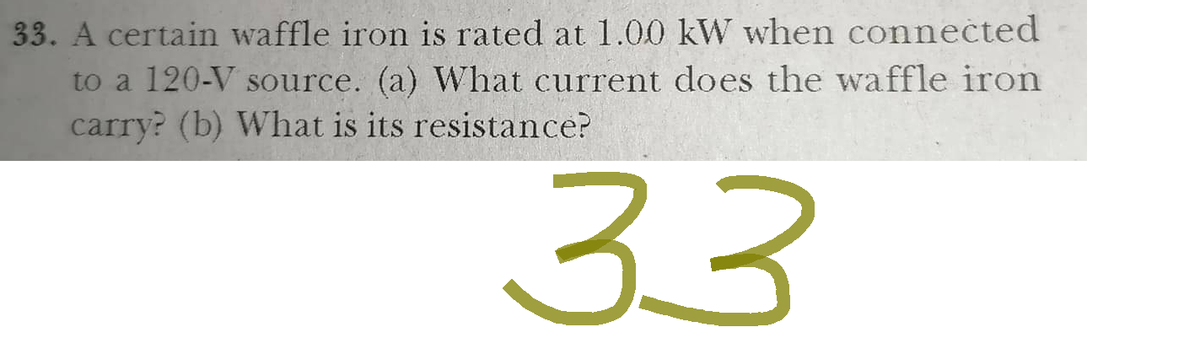 33. A certain waffle iron is rated at 1.00 kW when connected
to a 120-V source. (a) What current does the waffle iron
carry? (b) What is its resistance?
33