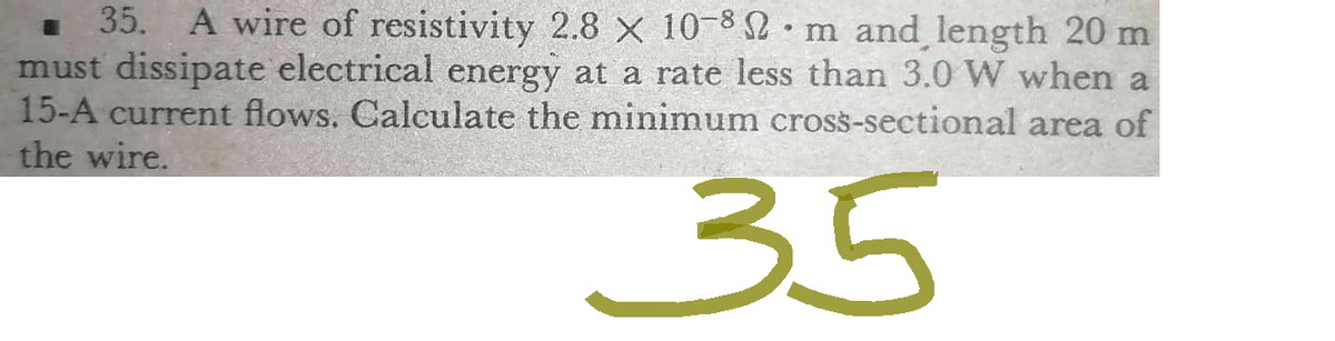 •
■ 35. A wire of resistivity 2.8 x 10-82 m and length 20 m
must dissipate electrical energy at a rate less than 3.0 W when a
15-A current flows. Calculate the minimum cross-sectional area of
the wire.
35