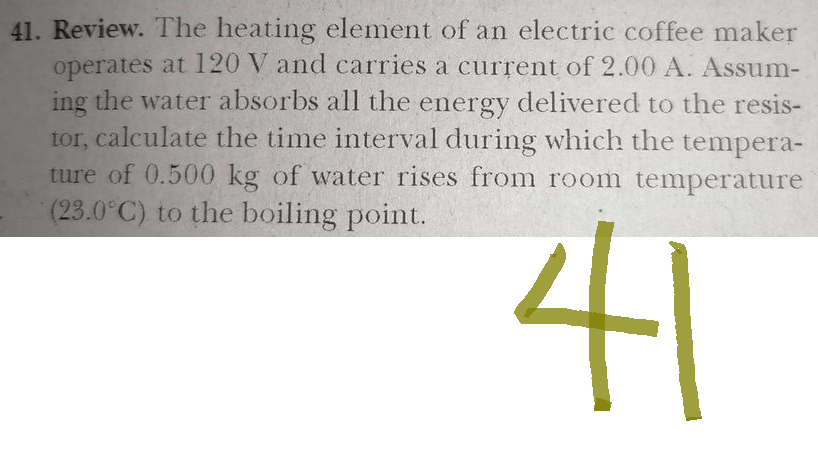 41. Review. The heating element of an electric coffee maker
operates at 120 V and carries a current of 2.00 A. Assum-
ing the water absorbs all the energy delivered to the resis-
tor, calculate the time interval during which the tempera-
ture of 0.500 kg of water rises from room temperature
(23.0°C) to the boiling point.
41