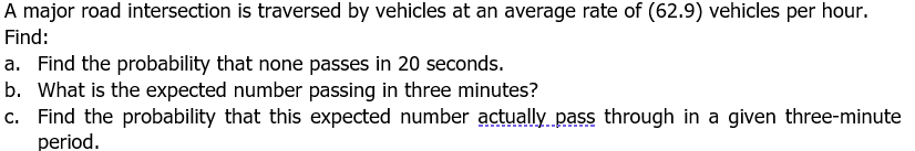 A major road intersection is traversed by vehicles at an average rate of (62.9) vehicles per hour.
Find:
a. Find the probability that none passes in 20 seconds.
b. What is the expected number passing in three minutes?
c. Find the probability that this expected number actually pass through in a given three-minute
period.