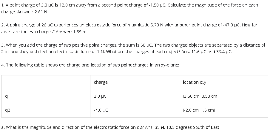 1, A point charge of 3.0 µC is 12.0 cm away from a second point charge of -1.50 µC. Calculate the magnitude of the force on each
charge. Answer: 2.81 N
2. A point charge of 26 μC experiences an electrostatic force of magnitude 5.70 N with another point charge of -47.0 μC. How far
apart are the two charges? Answer: 1.39 m
3. When you add the charge of two positive point charges, the sum is 50 µC. The two charged objects are separated by a distance of
2 m, and they both feel an electrostatic force of 1 N. What are the charges of each object? Ans: 11.6 µC and 38.4 µC.
4. The following table shows the charge and location of two point charges in an xy-plane:
q1
q2
charge
3.0 με
-4.0 με
location (x,y)
(3.50 cm, 0.50 cm)
(-2.0 cm, 1.5 cm)
a. What is the magnitude and direction of the electrostatic force on q2? Ans: 35 N, 10.3 degrees South of East