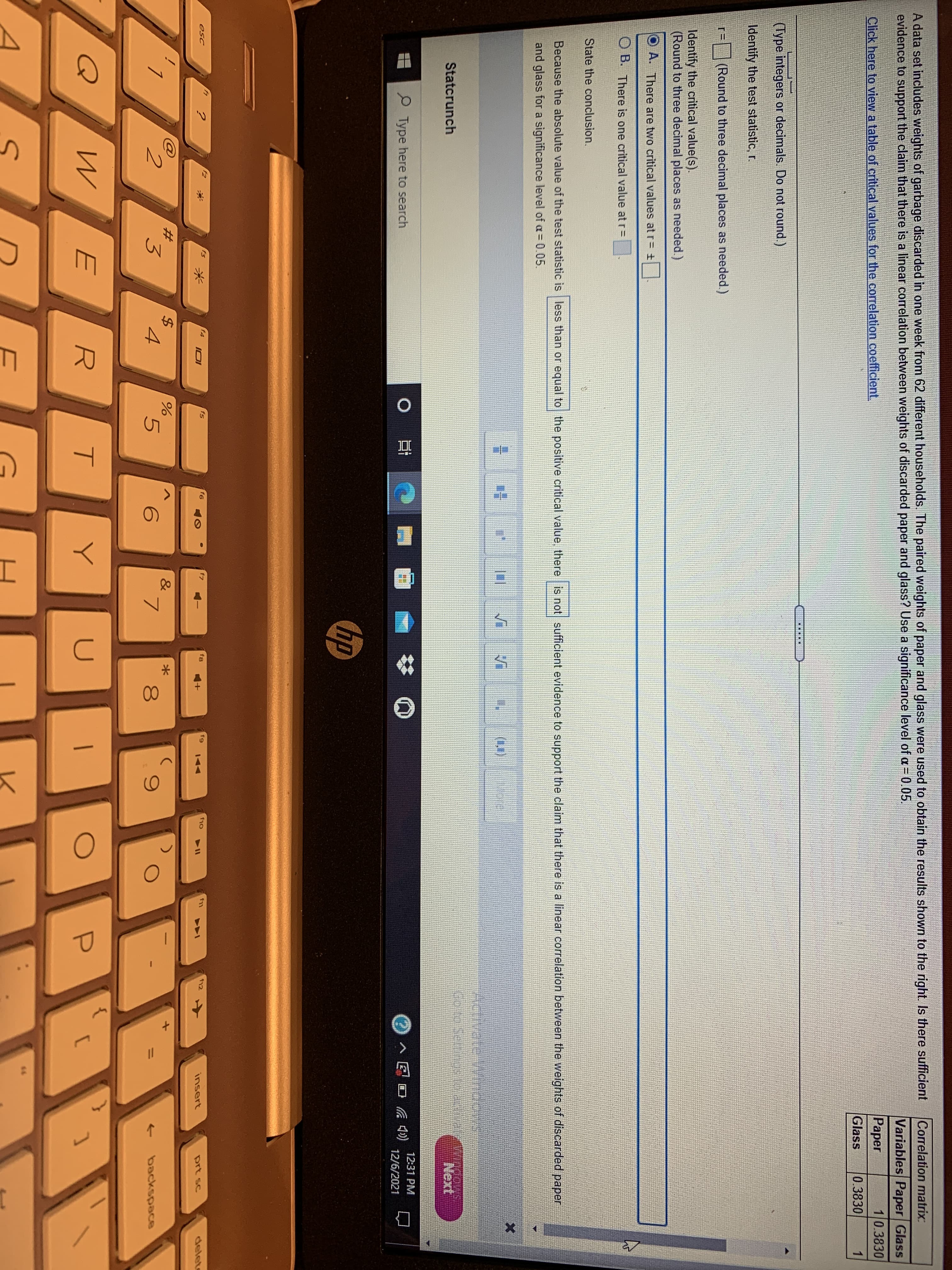 Correlation matrix:
A data set includes weights of garbage discarded in one week from 62 different households. The paired weights of paper and glass were used to obtain the results shown to the right. Is there sufficient
evidence to support the claim that there is a linear correlation between weights of discarded paper and glass? Use a significance level of a = 0.05.
Variables Paper Glass
Click here to view a table of critical values for the correlation coefficient.
Paper
10.3830
Glass
0.3830
(Type integers or decimals. Do not round.)
Identify the test statistic, r.
=(Round to three decimal places as needed.)
Identify the critical value(s).
(Round to three decimal places as needed.)
O A. There are two critical values at r= ±
O B. There is one critical value at r=
State the conclusion.
Because the absolute value of the test statistic is less than or equal to the positive critical value, there is not sufficient evidence to support the claim that there is a linear correlation between the weights of discarded paper
and glass for a significance level of a= 0.05.
(1,)
Statcrunch
Next
12:31 PM
P Type here to search
0日
12/6/2021
hp
f1
f3
f4
f5
f6
fg
f9
f10
esc
f12
144
insert
prt sc
delete
&
2.
3
8
backspace
Q
E
R.
U
6.
%3D
口
96
%24
米
%23
