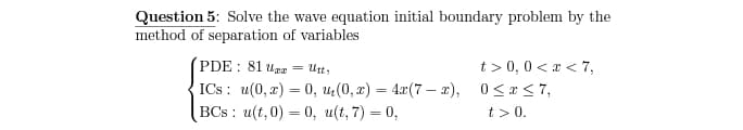 Question 5: Solve the wave equation initial boundary problem by the
method of separation of variables
t > 0,0 < a < 7,
ICs: u(0, г) — 0, и, (0, 2) — 4г(7 — г), 0<х<7,
t > 0.
PDE : 81 uer =
Utt;
BCs : u(t, 0) = 0, u(t, 7) = 0,
