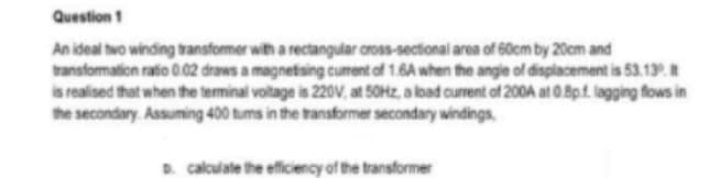 Question 1
An ideal two winding transformer with a rectangular cross-sectional area of 60cm by 20cm and
transformation ratio 0.02 draws a magnetising curent of 1.6A when the angie of displacement is 53.13.
is realised that when the terminal voltage is 220V, at 50HZ, a load current of 200A at 0.8p.f. lagging flows in
the secondary. Assuming 400 tums in the transformer secondary windings,
D. calculate the efficiency of the transformer
