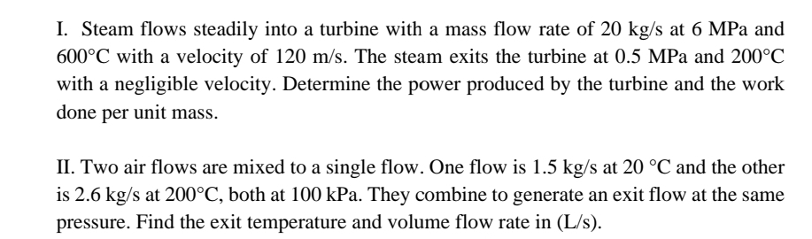 I. Steam flows steadily into a turbine with a mass flow rate of 20 kg/s at 6 MPa and
600°C with a velocity of 120 m/s. The steam exits the turbine at 0.5 MPa and 200°C
with a negligible velocity. Determine the power produced by the turbine and the work
done per unit mass.
II. Two air flows are mixed to a single flow. One flow is 1.5 kg/s at 20 °C and the other
is 2.6 kg/s at 200°C, both at 100 kPa. They combine to generate an exit flow at the same
pressure. Find the exit temperature and volume flow rate in (L/s).
