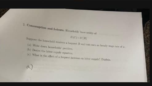 2. Consumption and Leisure. Housrhoide hae utility of
U(C) -V(H)
Suppose the hosehold receives a beent B and can eara an bouly wage rate of w
(a) Write down honseholds probiem.
(b) Derive the labor supply eguation
(e) What is tbe efect of a begest incree on labor upply? Explain.
a)
