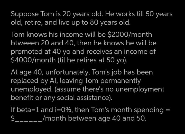 Suppose Tom is 20 years old. He works till 50 years
old, retire, and live up to 80 years old.
Tom knows his income will be $2000/month
btweeen 20 and 40, then he knows he will be
promoted at 40 yo and receives an income of
$4000/month (til he retires at 50 yo).
age 40, unfortunately, Tom's job has been
replaced by Al, leaving Tom permanently
unemployed. (assume there's no unemployment
benefit or any social assistance).
At
If beta=1 and i=0%, then Tom's month spending =
$______/month between age 40 and 50.
