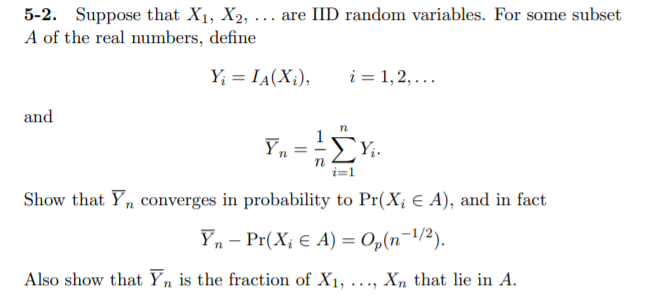 5-2. Suppose that X1, X2, ... are IID random variables. For some subset
A of the real numbers, define
Y; = IA(X¡),
i = 1,2,...
and
Yn
Yi.
Show that Y, converges in probability to Pr(X; € A), and in fact
Yn – Pr(X; € A) = Op(n¬1/2).
-
Also show that Yn is the fraction of X1, ..., Xn that lie in A.
