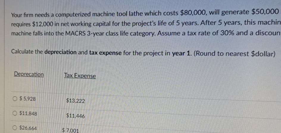 Your firm needs a computerized machine tool lathe which costs $80,000, will generate $50,000
requires $12,000 in net working capital for the project's life of 5 years. After 5 years, this machin
machine falls into the MACRS 3-year class life category. Assume a tax rate of 30% and a discount
Calculate the depreciation and tax expense for the project in year 1. (Round to nearest $dollar)
Deprecation
Tax Expense
$5,928
$13.222
O $11,848
$11.446
$26,664
$7.001