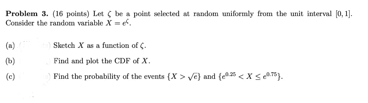 Problem 3. (16 points) Let ¢ be a point selected at random uniformly from the unit interval [0,1].
Consider the random variable X = es.
(a)
(b)
ts) Sketch X as a function of C.
Find and plot the CDF of X.
(c)
Find the probability of the events {X > √e} and {e0.25 < X ≤ e0.75}.
