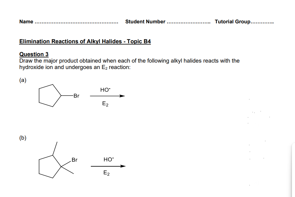 Name
Student Number
Tutorial Group..............
Elimination Reactions of Alkyl Halides - Topic B4
Question 3
Draw the major product obtained when each of the following alkyl halides reacts with the
hydroxide ion and undergoes an E2 reaction:
(a)
(b)
HO-
-Br
E2
Br
HO
E2