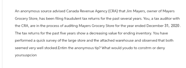 An anonymous source advised Canada Revenue Agency (CRA) that Jim Mayers, owner of Mayers
Grocery Store, has been filing fraudulent tax returns for the past several years. You, a tax auditor with
the CRA, are in the process of auditing Mayers Grocery Store for the year ended December 31, 2020.
The tax returns for the past five years show a decreasing value for ending inventory. You have
performed a quick survey of the large store and the attached warehouse and observed that both
seemed very well stocked.Entim the anonymous tip? What would youdo to constrm or deny
yoursuspcion