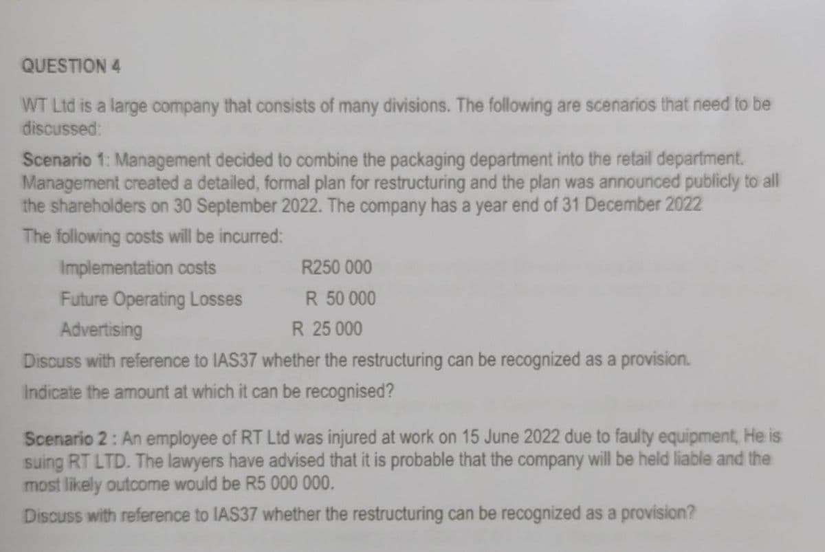 QUESTION 4
WT Ltd is a large company that consists of many divisions. The following are scenarios that need to be
discussed:
Scenario 1: Management decided to combine the packaging department into the retail department.
Management created a detailed, formal plan for restructuring and the plan was announced publicly to all
the shareholders on 30 September 2022. The company has a year end of 31 December 2022
The following costs will be incurred:
Implementation costs
R250 000
R 50 000
Future Operating Losses
Advertising
R 25 000
Discuss with reference to IAS37 whether the restructuring can be recognized as a provision.
Indicate the amount at which it can be recognised?
Scenario 2: An employee of RT Ltd was injured at work on 15 June 2022 due to faulty equipment, He is
suing RT LTD. The lawyers have advised that it is probable that the company will be held liable and the
most likely outcome would be R5 000 000.
Discuss with reference to IAS37 whether the restructuring can be recognized as a provision?