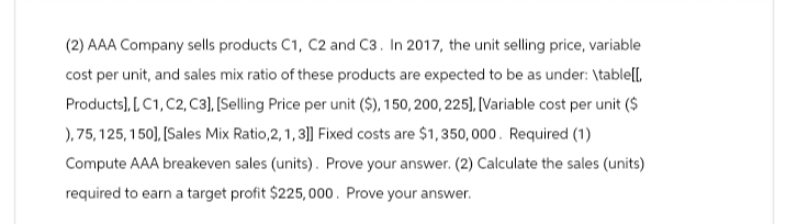 (2) AAA Company sells products C1, C2 and C3. In 2017, the unit selling price, variable
cost per unit, and sales mix ratio of these products are expected to be as under: \table[[.
Products], [, C1, C2, C3], [Selling Price per unit ($), 150, 200, 225], [Variable cost per unit ($
), 75, 125, 150], [Sales Mix Ratio,2, 1, 3]] Fixed costs are $1,350,000. Required (1)
Compute AAA breakeven sales (units). Prove your answer. (2) Calculate the sales (units)
required to earn a target profit $225,000. Prove your answer.