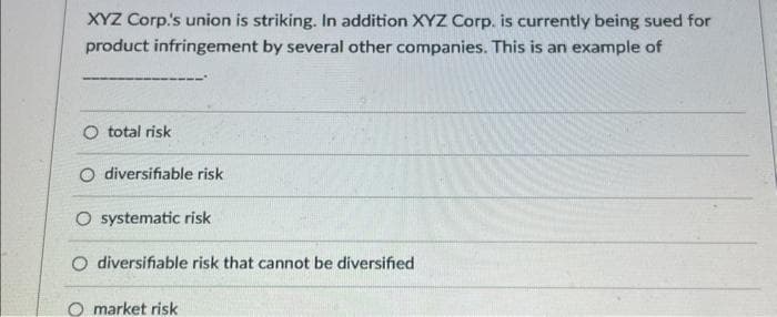 XYZ Corp.'s union is striking. In addition XYZ Corp. is currently being sued for
product infringement by several other companies. This is an example of
O total risk
O diversifiable risk
O systematic risk
O diversifiable risk that cannot be diversified
O market risk