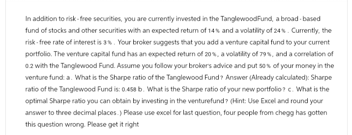 In addition to risk-free securities, you are currently invested in the TanglewoodFund, a broad-based
fund of stocks and other securities with an expected return of 14% and a volatility of 24%. Currently, the
risk-free rate of interest is 3%. Your broker suggests that you add a venture capital fund to your current
portfolio. The venture capital fund has an expected return of 20%, a volatility of 79 %, and a correlation of
0.2 with the Tanglewood Fund. Assume you follow your broker's advice and put 50% of your money in the
venture fund: a. What is the Sharpe ratio of the Tanglewood Fund? Answer (Already calculated): Sharpe
ratio of the Tanglewood Fund is: 0.458 b. What is the Sharpe ratio of your new portfolio? c. What is the
optimal Sharpe ratio you can obtain by investing in the venturefund? (Hint: Use Excel and round your
answer to three decimal places.) Please use excel for last question, four people from chegg has gotten
this question wrong. Please get it right