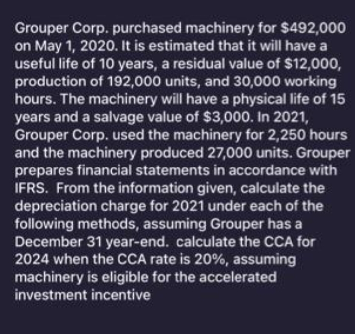 Grouper Corp. purchased machinery for $492,000
on May 1, 2020. It is estimated that it will have a
useful life of 10 years, a residual value of $12,000,
production of 192,000 units, and 30,000 working
hours. The machinery will have a physical life of 15
years and a salvage value of $3,000. In 2021,
Grouper Corp. used the machinery for 2,250 hours
and the machinery produced 27,000 units. Grouper
prepares financial statements in accordance with
IFRS. From the information given, calculate the
depreciation charge for 2021 under each of the
following methods, assuming Grouper has a
December 31 year-end. calculate the CCA for
2024 when the CCA rate is 20%, assuming
machinery is eligible for the accelerated
investment incentive