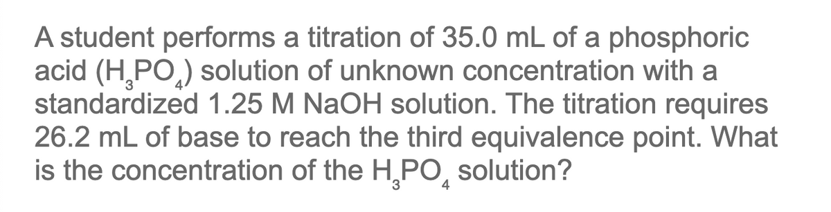 A student performs a titration of 35.0 mL of a phosphoric
acid (H¸PO,) solution of unknown concentration with a
standardized 1.25 M NaOH solution. The titration requires
26.2 mL of base to reach the third equivalence point. What
is the concentration of the H,PO,
solution?
