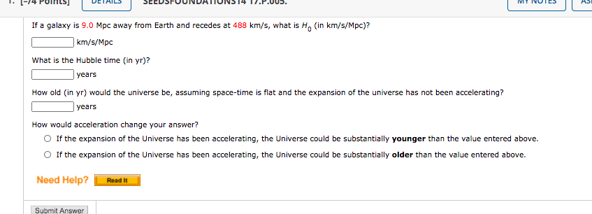 If a galaxy is 9.0 Mpc away from Earth and recedes at 488 km/s, what is H, (in km/s/Mpc)?
| km/s/Mpc
What is the Hubble time (in yr)?
| years
How old (in yr) would the universe be, assuming space-time is flat and the expansion of the universe has not been accelerating?
years
How would acceleration change your answer?
O If the expansion of the Universe has been accelerating, the Universe could be substantially younger than the value entered above.
O If the expansion of the Universe has been accelerating, the Universe could be substantially older than the value entered above.
Need Help?
Read It
Submit Answer
