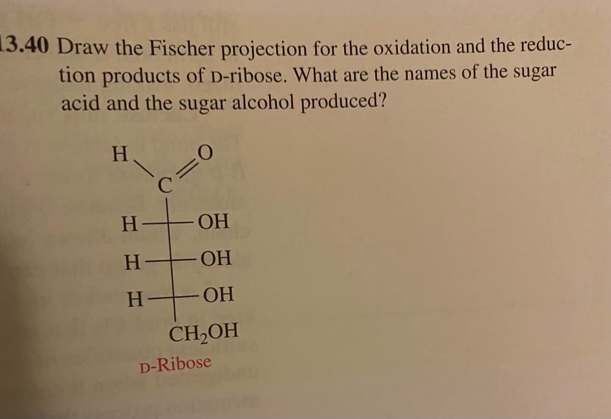13.40 Draw the Fischer projection for the oxidation and the reduc-
tion products of D-ribose. What are the names of the sugar
acid and the sugar alcohol produced?
H
H
C=0
ОН
H-OH
H-
OH
CH2OH
D-Ribose