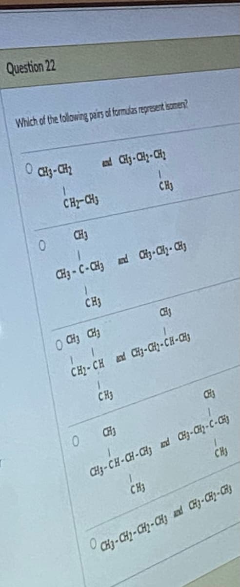 Question 22
Which of the following pairs of formulas represent isomers?
0 CH3-CH₂
0
CH-CH3
CH3
and CH₂-CH₂-CH₂
CH3-C-CH3 and CH3-CH₂-CH3
CH3
0
O CH3 CH3
1
CH₂-CH and CH3-CH₂-CH-CH3
CH₂
1.
CH3
CH
CH3
CH3
CH3
CH3
CH3-CH-CH-CH3 and CH3-CH₂-C-CH
CH3-CH₂-CH₂-CH3 and CH3-CH₂-CH3