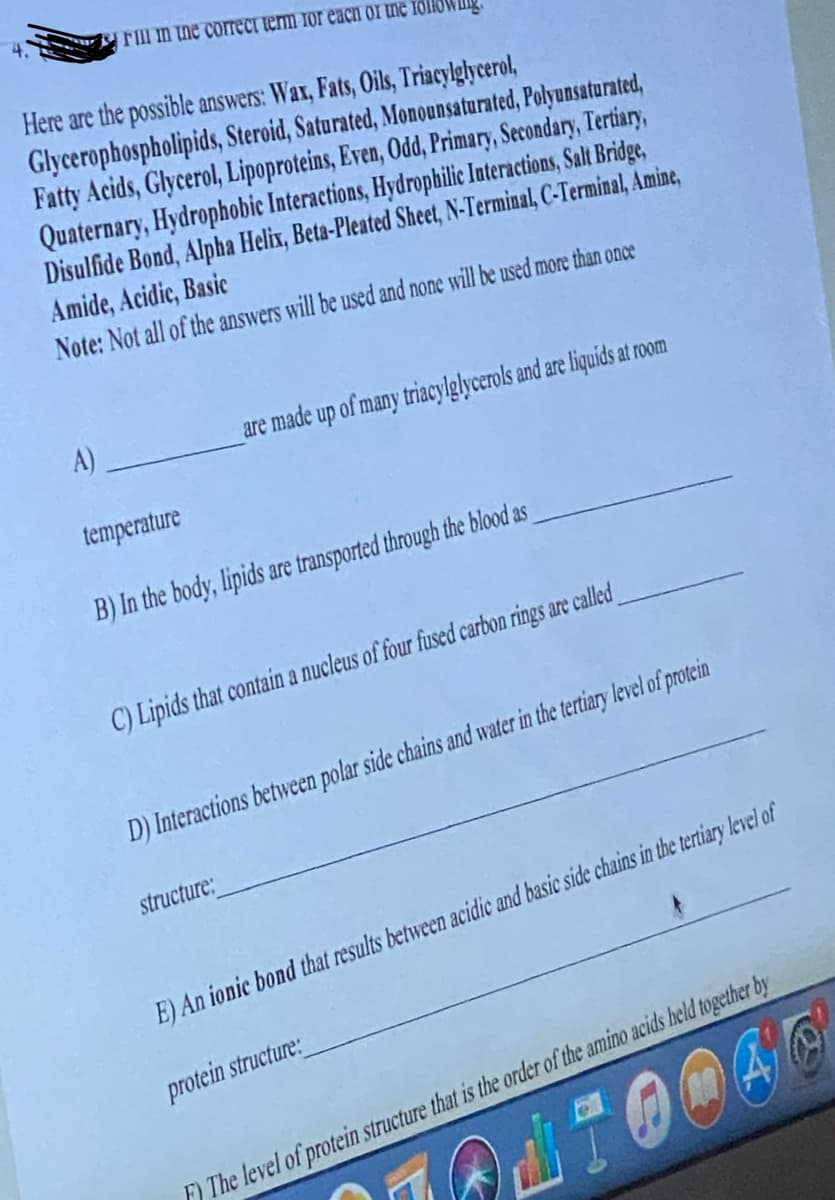 Fill in the correct term for each of the roll
Here are the possible answers: Wax, Fats, Oils, Triacylglycerol,
Glycerophospholipids, Steroid, Saturated, Monounsaturated, Polyunsaturated,
Fatty Acids, Glycerol, Lipoproteins, Even, Odd, Primary, Secondary, Tertiary,
Quaternary, Hydrophobic Interactions, Hydrophilic Interactions, Salt Bridge,
Disulfide Bond, Alpha Helix, Beta-Pleated Sheet, N-Terminal, C-Terminal, Amine,
Amide, Acidic, Basic
Note: Not all of the answers will be used and none will be used more than once
A)
are made up of many triacylglycerols and are liquids at room
temperature
B) In the body, lipids are transported through the blood as
C) Lipids that contain a nucleus of four fused carbon rings are called
D) Interactions between polar side chains and water in the tertiary level of protein
structure:
E) An ionic bond that results between acidic and basic side chains in the tertiary level of
protein structure:
F) The level of protein structure that is the order of the amino acids held together by