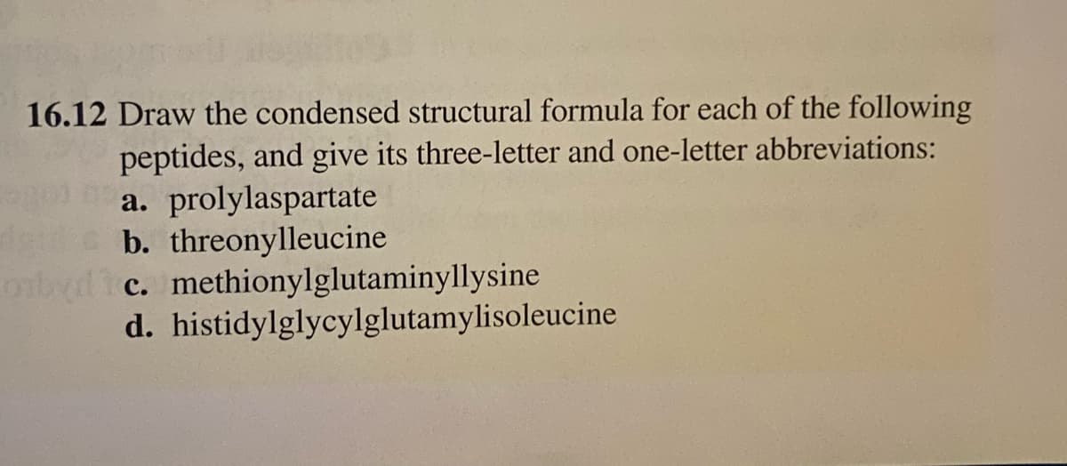 16.12 Draw the condensed structural formula for each of the following
peptides, and give its three-letter and one-letter abbreviations:
gola. prolylaspartate
b. threonylleucine
obydic.
d.
methionylglutaminyllysine
histidylglycylglutamylisoleucine