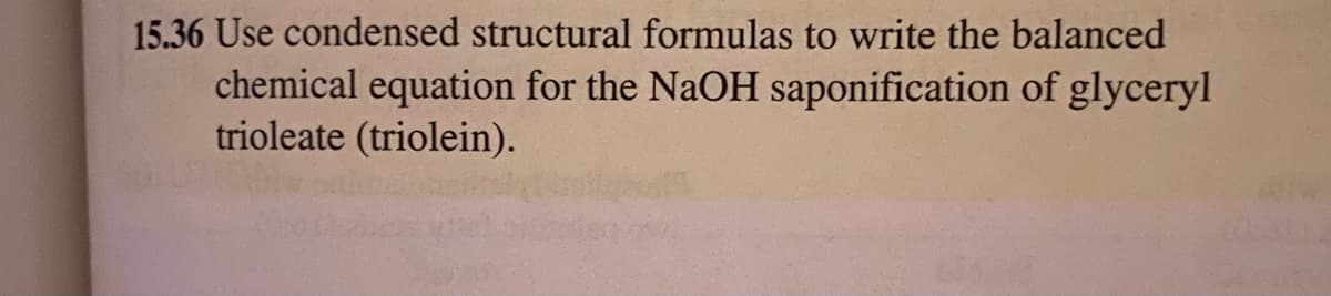 15.36 Use condensed structural formulas to write the balanced
chemical equation for the NaOH saponification of glyceryl
trioleate (triolein).