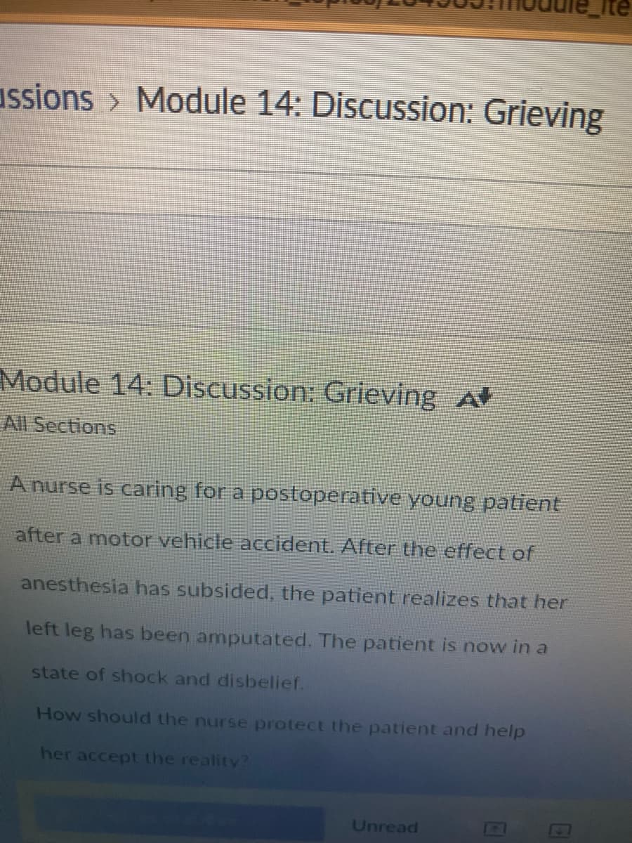 assions > Module 14: Discussion: Grieving
Module 14: Discussion: Grieving A
All Sections
A nurse is caring for a postoperative young patient
after a motor vehicle accident. After the effect of
anesthesia has subsided, the patient realizes that her
left leg has been amputated. The patient is now in a
state of shock and disbelief.
How should the nurse protect the patient and help
her accept the reality?
Unread